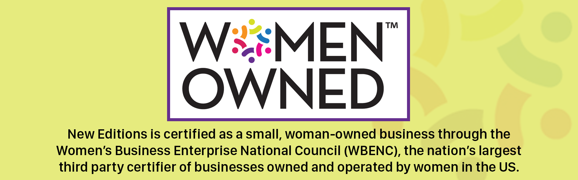 Women Owned! New Editions is certified as a small, woman-owned business through the Women’s Business Enterprise National Council (WBENC), the nation’s largest third party certifier of businesses owned and operated by women in the US.